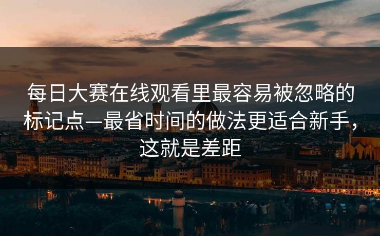 每日大赛在线观看里最容易被忽略的标记点—最省时间的做法更适合新手，这就是差距