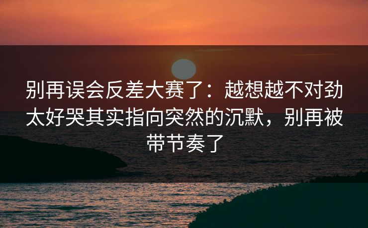 别再误会反差大赛了:越想越不对劲太好哭其实指向突然的沉默,别再被带节奏了 别再误会反差大赛了:越想越不对劲太好哭其实指向突然的沉默,别再被带节奏了
