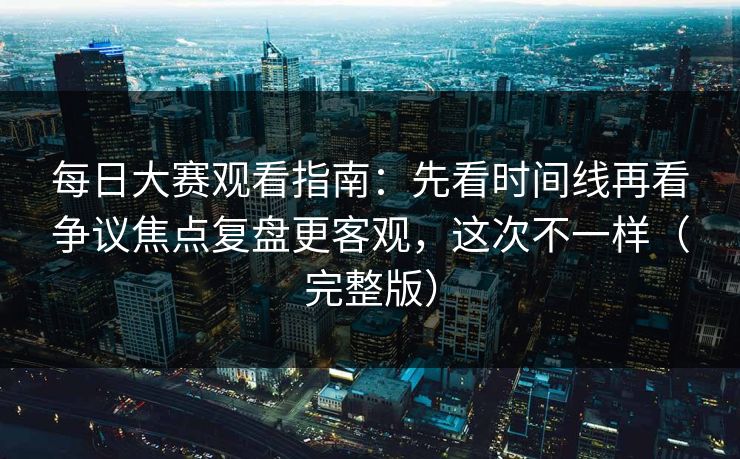 每日大赛观看指南:先看时间线再看争议焦点复盘更客观,这次不一样(完整版) 每日大赛观看指南:先看时间线再看争议焦点复盘更客观,这次不一样(完整版)