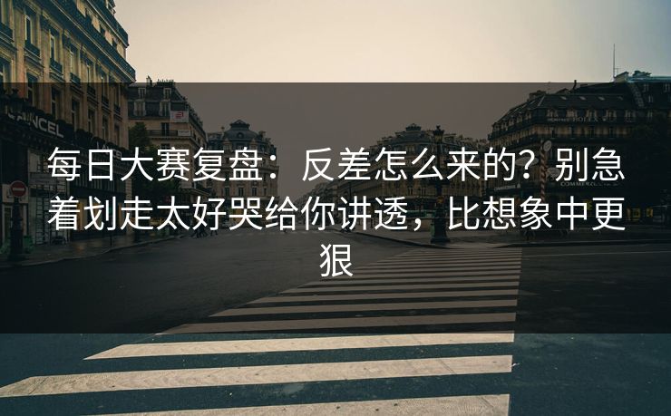 每日大赛复盘：反差怎么来的？别急着划走太好哭给你讲透，比想象中更狠