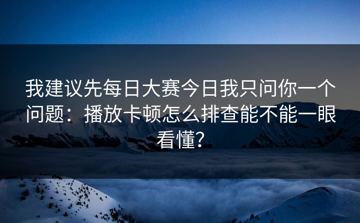 我建议先每日大赛今日我只问你一个问题：播放卡顿怎么排查能不能一眼看懂？