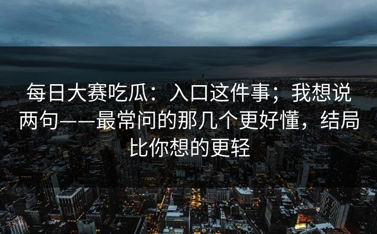 每日大赛吃瓜：入口这件事；我想说两句——最常问的那几个更好懂，结局比你想的更轻