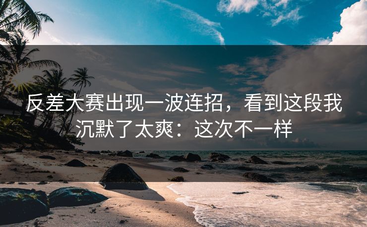 反差大赛出现一波连招，看到这段我沉默了太爽：这次不一样