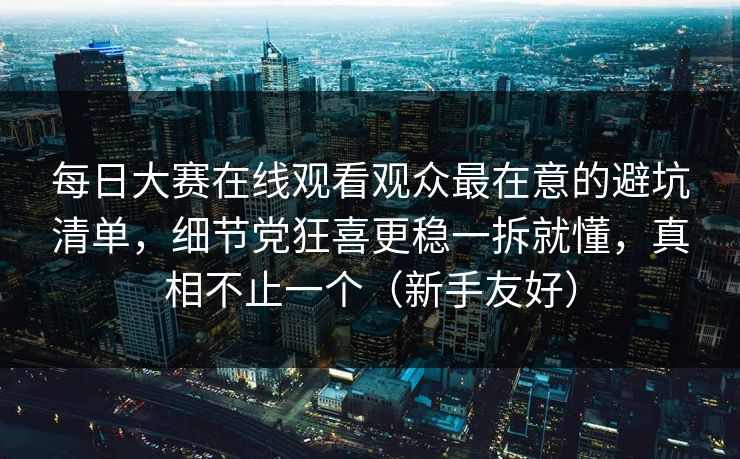 每日大赛在线观看观众最在意的避坑清单，细节党狂喜更稳一拆就懂，真相不止一个（新手友好）