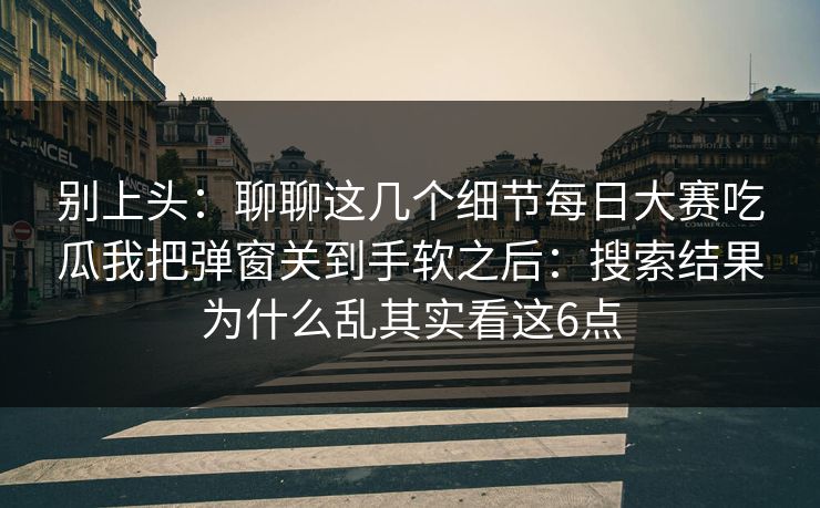别上头：聊聊这几个细节每日大赛吃瓜我把弹窗关到手软之后：搜索结果为什么乱其实看这6点