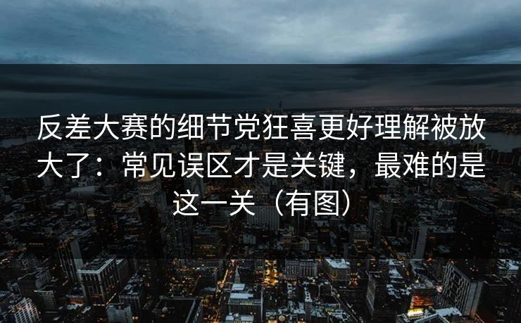反差大赛的细节党狂喜更好理解被放大了：常见误区才是关键，最难的是这一关（有图）