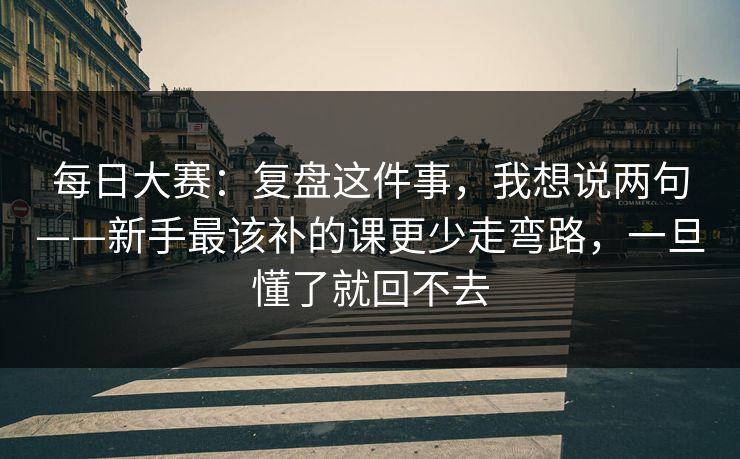 每日大赛：复盘这件事，我想说两句——新手最该补的课更少走弯路，一旦懂了就回不去