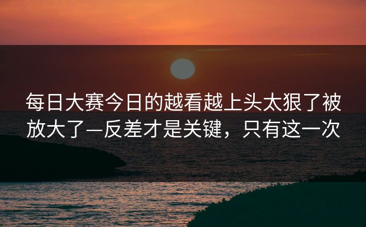 每日大赛今日的越看越上头太狠了被放大了—反差才是关键，只有这一次