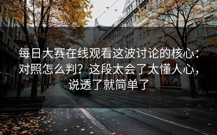 每日大赛在线观看这波讨论的核心：对照怎么判？这段太会了太懂人心，说透了就简单了