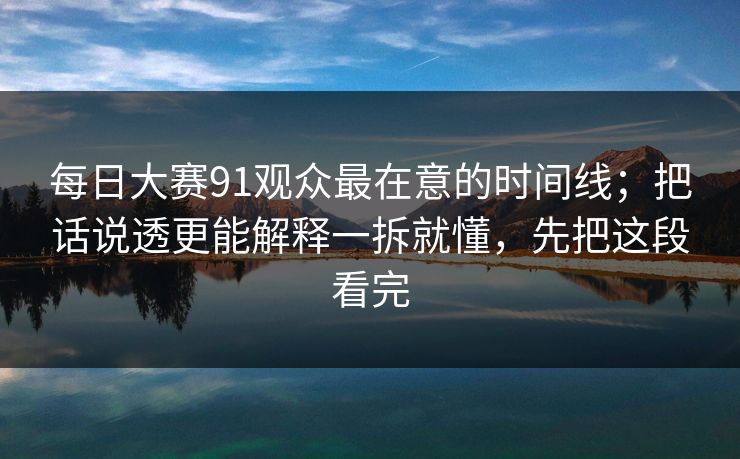 每日大赛91观众最在意的时间线；把话说透更能解释一拆就懂，先把这段看完