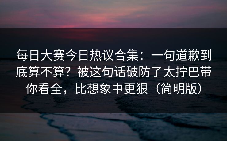 每日大赛今日热议合集：一句道歉到底算不算？被这句话破防了太拧巴带你看全，比想象中更狠（简明版）