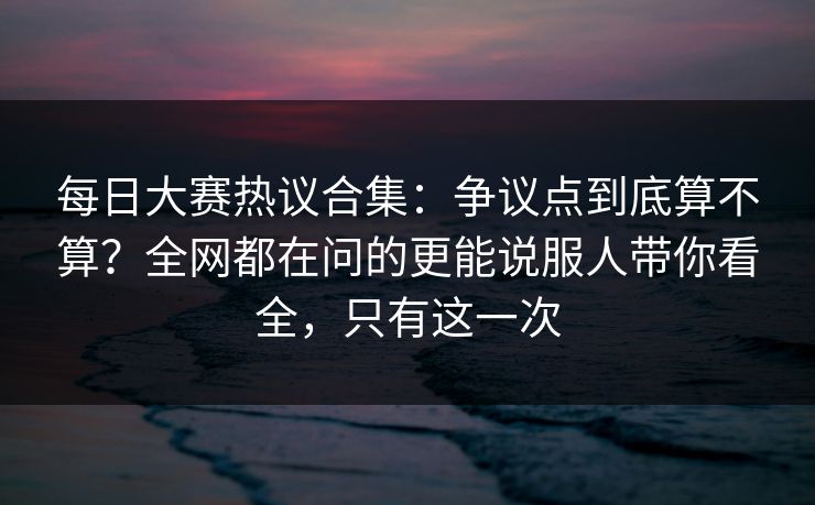 每日大赛热议合集：争议点到底算不算？全网都在问的更能说服人带你看全，只有这一次
