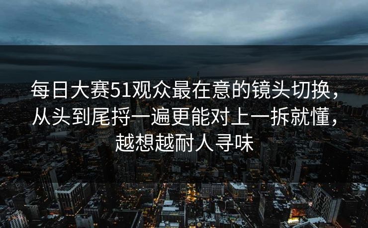 每日大赛51观众最在意的镜头切换，从头到尾捋一遍更能对上一拆就懂，越想越耐人寻味
