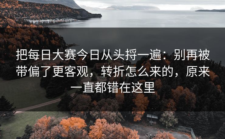 把每日大赛今日从头捋一遍：别再被带偏了更客观，转折怎么来的，原来一直都错在这里