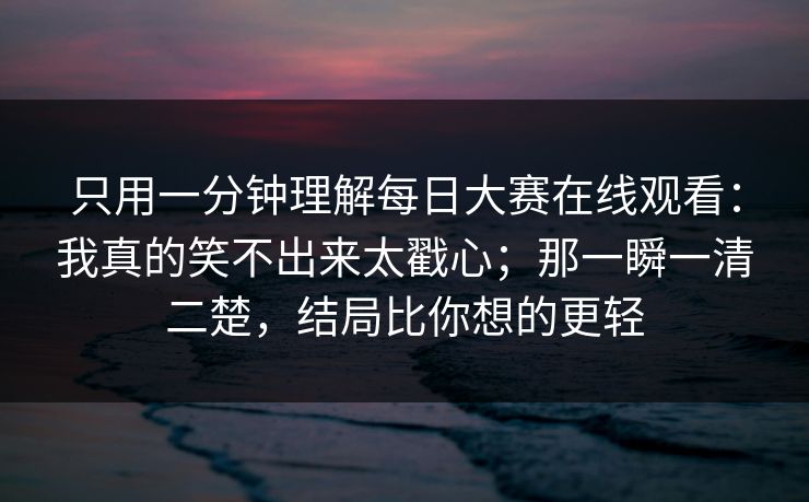 只用一分钟理解每日大赛在线观看：我真的笑不出来太戳心；那一瞬一清二楚，结局比你想的更轻