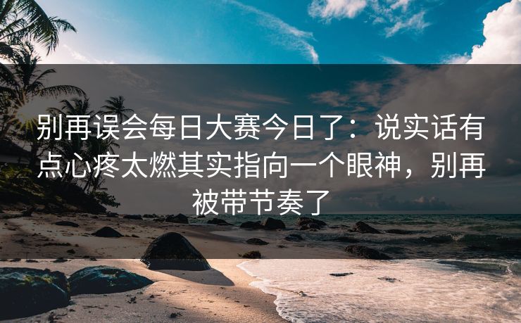 别再误会每日大赛今日了：说实话有点心疼太燃其实指向一个眼神，别再被带节奏了