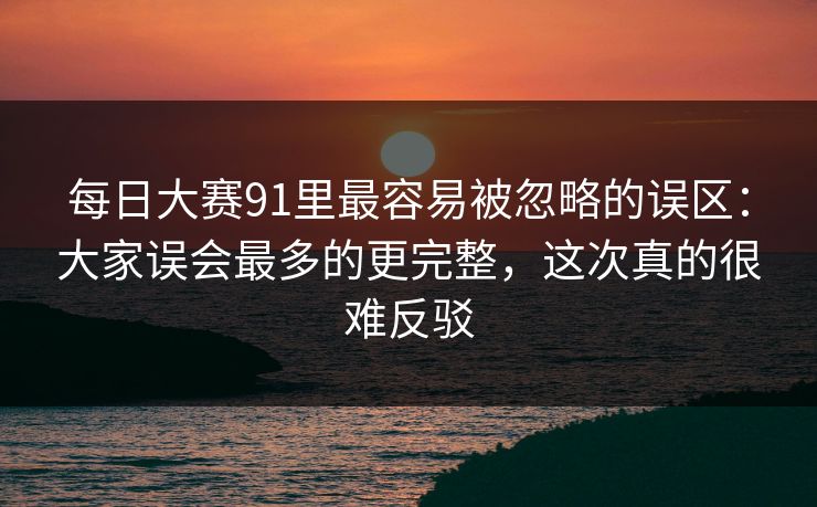 每日大赛91里最容易被忽略的误区：大家误会最多的更完整，这次真的很难反驳