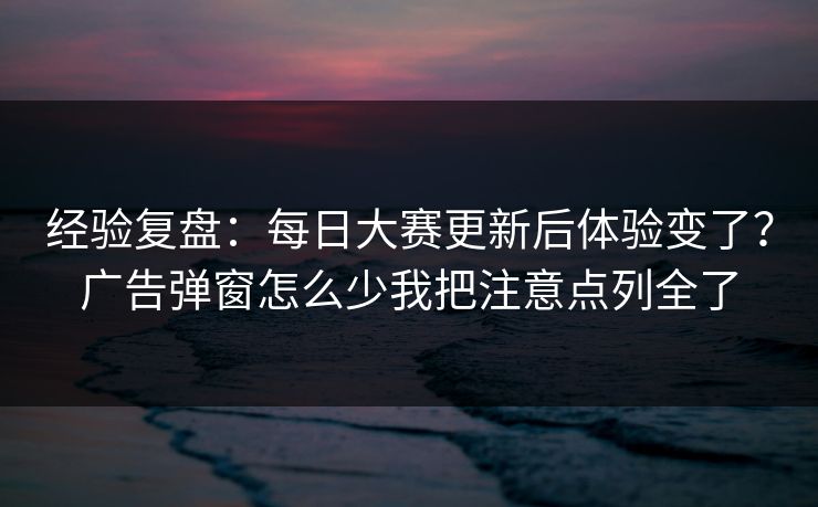 经验复盘：每日大赛更新后体验变了？广告弹窗怎么少我把注意点列全了