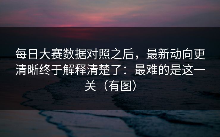 每日大赛数据对照之后，最新动向更清晰终于解释清楚了：最难的是这一关（有图）