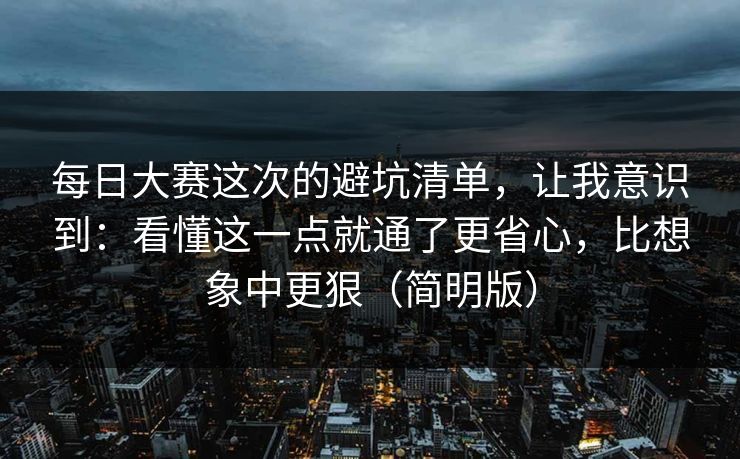 每日大赛这次的避坑清单，让我意识到：看懂这一点就通了更省心，比想象中更狠（简明版）