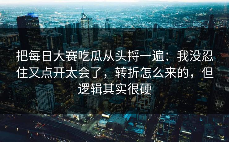 把每日大赛吃瓜从头捋一遍：我没忍住又点开太会了，转折怎么来的，但逻辑其实很硬