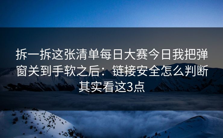 拆一拆这张清单每日大赛今日我把弹窗关到手软之后：链接安全怎么判断其实看这3点