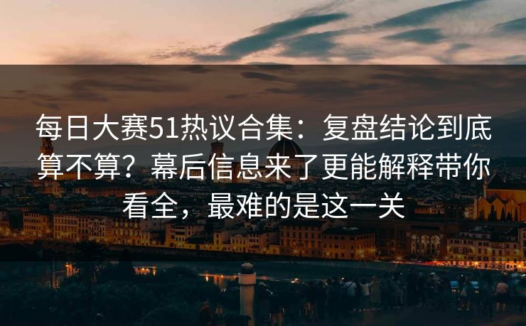每日大赛51热议合集：复盘结论到底算不算？幕后信息来了更能解释带你看全，最难的是这一关
