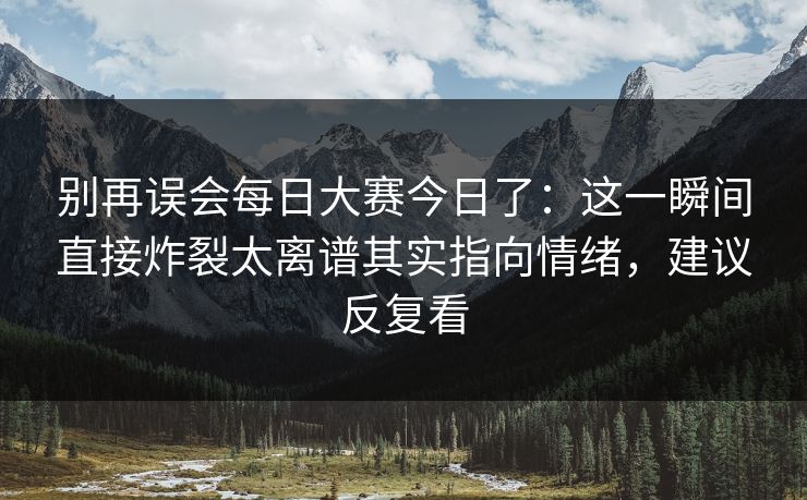 别再误会每日大赛今日了：这一瞬间直接炸裂太离谱其实指向情绪，建议反复看