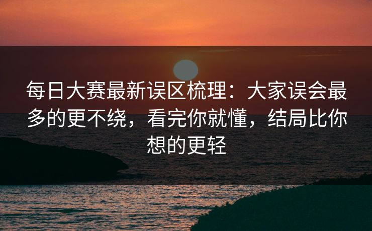 每日大赛最新误区梳理：大家误会最多的更不绕，看完你就懂，结局比你想的更轻