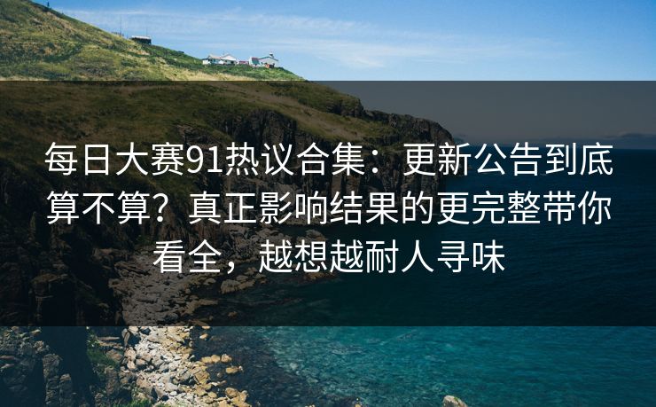 每日大赛91热议合集：更新公告到底算不算？真正影响结果的更完整带你看全，越想越耐人寻味