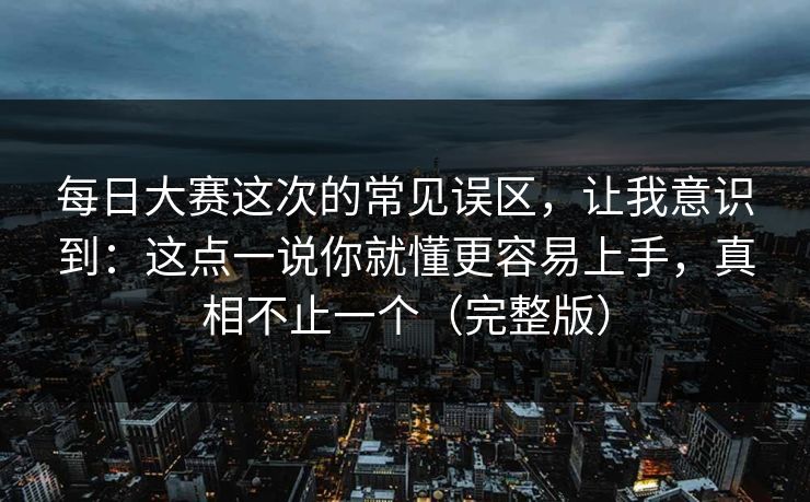 每日大赛这次的常见误区，让我意识到：这点一说你就懂更容易上手，真相不止一个（完整版）