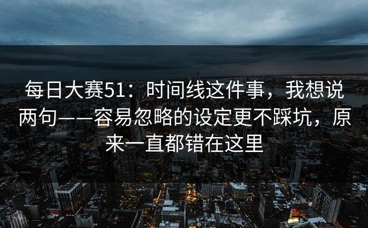 每日大赛51：时间线这件事，我想说两句——容易忽略的设定更不踩坑，原来一直都错在这里