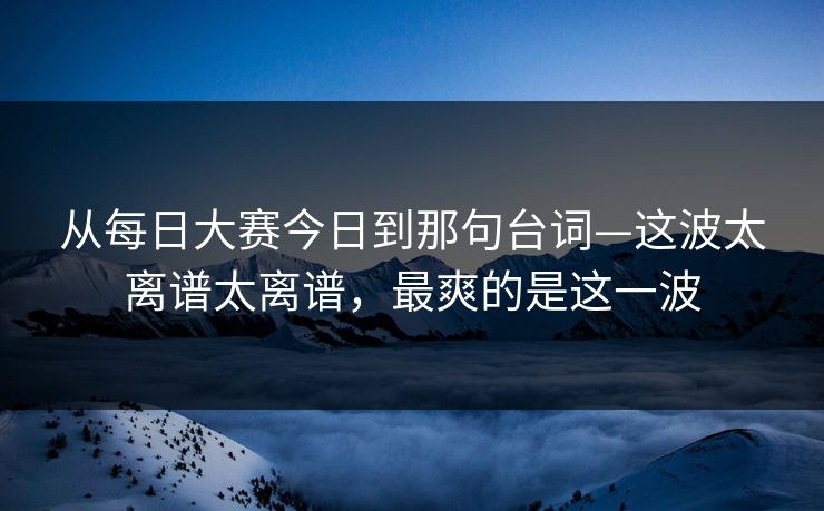 从每日大赛今日到那句台词—这波太离谱太离谱，最爽的是这一波